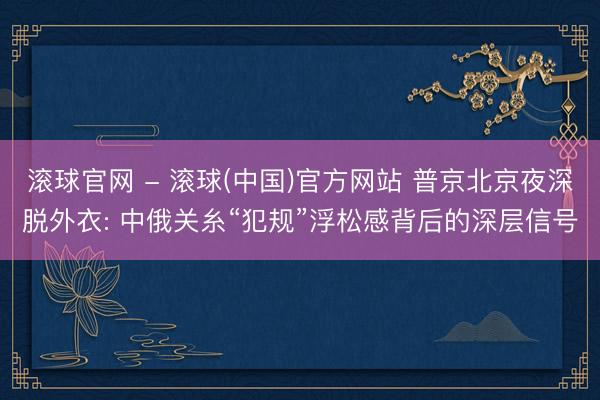滚球官网 - 滚球(中国)官方网站 普京北京夜深脱外衣: 中俄关糸“犯规”浮松感背后的深层信号