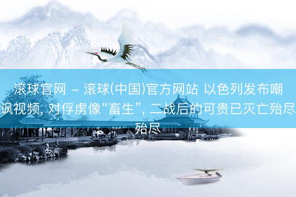 滚球官网 - 滚球(中国)官方网站 以色列发布嘲讽视频， 对俘虏像“畜生”， 二战后的可贵已灭亡殆尽