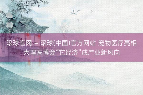 滚球官网 - 滚球(中国)官方网站 宠物医疗亮相大理医博会“它经济”成产业新风向