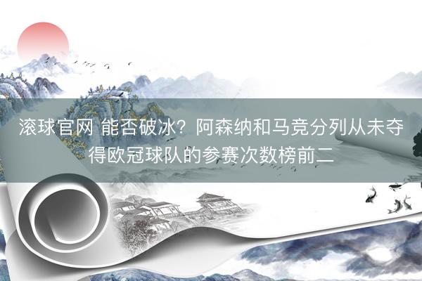 滚球官网 能否破冰?阿森纳和马竞分列从未夺得欧冠球队的参赛次数榜前二