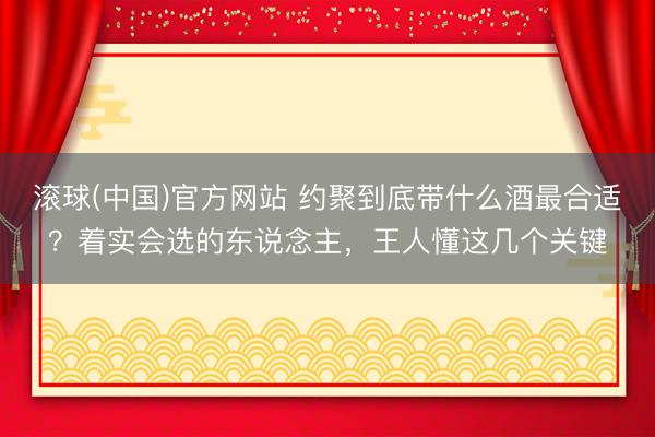 滚球(中国)官方网站 约聚到底带什么酒最合适?着实会选的东说念主,王人懂这几个关键