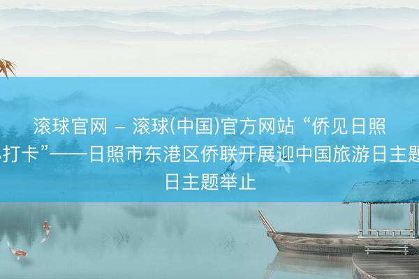 滚球官网 - 滚球(中国)官方网站 “侨见日照·齐心打卡”——日照市东港区侨联开展迎中国旅游日主题举止