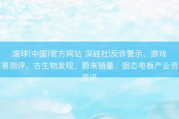 滚球(中国)官方网站 深硅社|反诈警示、游戏交易测评、古生物发现、蔚来销量、固态电板产业资讯