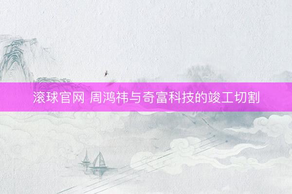 滚球官网 周鸿祎与奇富科技的竣工切割