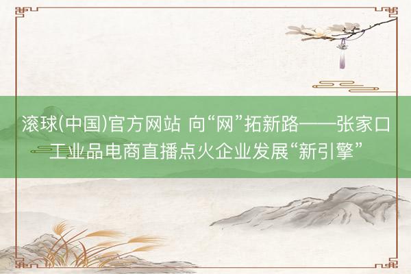 滚球(中国)官方网站 向“网”拓新路——张家口工业品电商直播点火企业发展“新引擎”