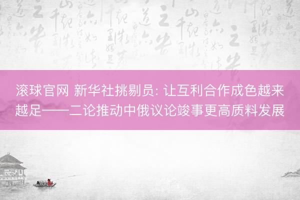 滚球官网 新华社挑剔员: 让互利合作成色越来越足——二论推动中俄议论竣事更高质料发展