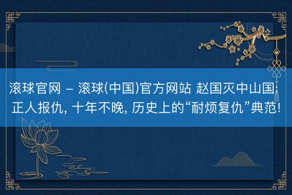 滚球官网 - 滚球(中国)官方网站 赵国灭中山国: 正人报仇， 十年不晚， 历史上的“耐烦复仇”典范!