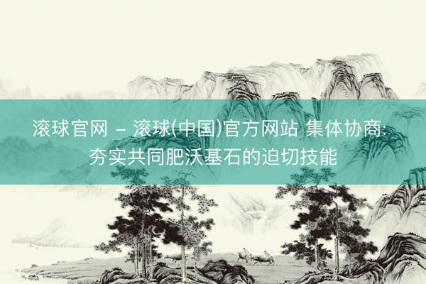 滚球官网 - 滚球(中国)官方网站 集体协商: 夯实共同肥沃基石的迫切技能
