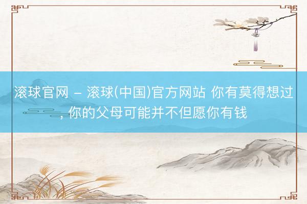 滚球官网 - 滚球(中国)官方网站 你有莫得想过， 你的父母可能并不但愿你有钱