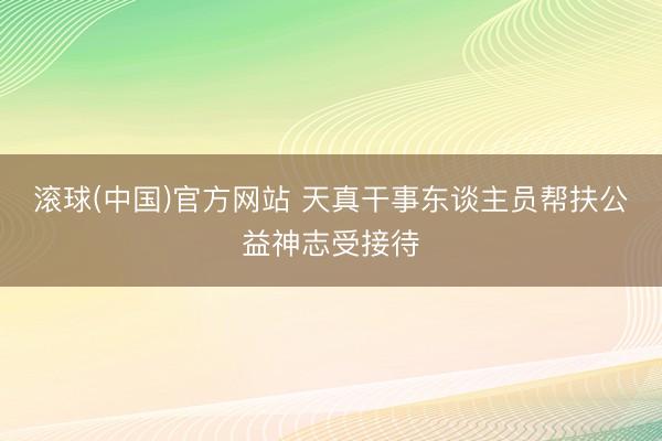 滚球(中国)官方网站 天真干事东谈主员帮扶公益神志受接待