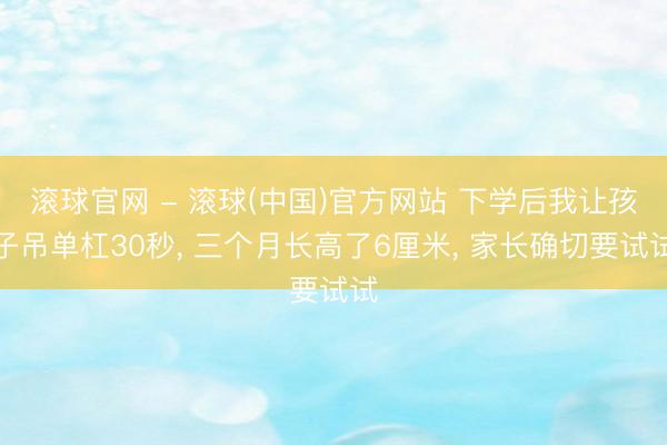 滚球官网 - 滚球(中国)官方网站 下学后我让孩子吊单杠30秒， 三个月长高了6厘米， 家长确切要试试
