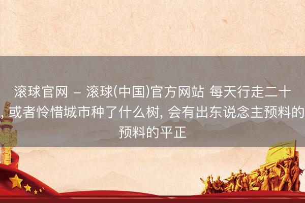 滚球官网 - 滚球(中国)官方网站 每天行走二十分钟， 或者怜惜城市种了什么树， 会有出东说念主预料的平正