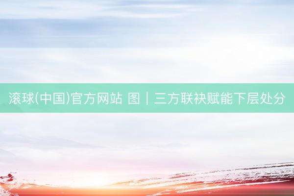 滚球(中国)官方网站 图｜三方联袂赋能下层处分