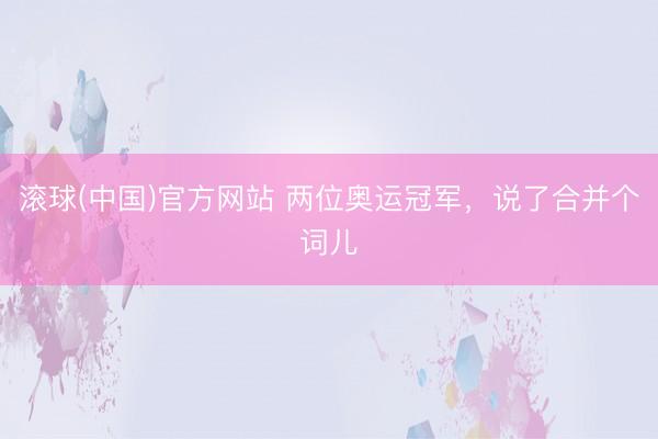 滚球(中国)官方网站 两位奥运冠军，说了合并个词儿