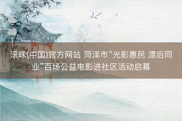 滚球(中国)官方网站 菏泽市“光影惠民 漂后同业”百场公益电影进社区活动启幕