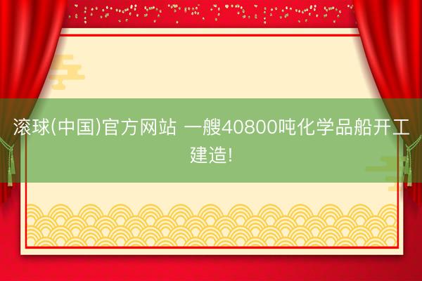 滚球(中国)官方网站 一艘40800吨化学品船开工建造!