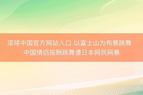 滚球中国官方网站入口 以富士山为布景跳舞  中国情侣报酬跳舞遭日本网民网暴