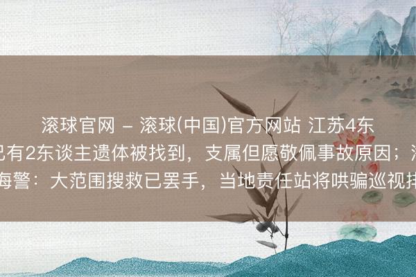 滚球官网 - 滚球(中国)官方网站 江苏4东谈主出海吸花甲失联，已有2东谈主遗体被找到，支属但愿敬佩事故原因；海警：大范围搜救已罢手，当地责任站将哄骗巡视排查搜救剩余失联东谈主员