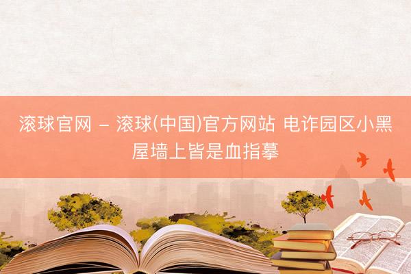 滚球官网 - 滚球(中国)官方网站 电诈园区小黑屋墙上皆是血指摹