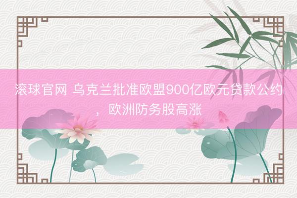 滚球官网 乌克兰批准欧盟900亿欧元贷款公约，欧洲防务股高涨