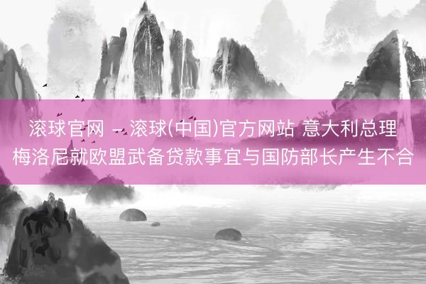 滚球官网 - 滚球(中国)官方网站 意大利总理梅洛尼就欧盟武备贷款事宜与国防部长产生不合
