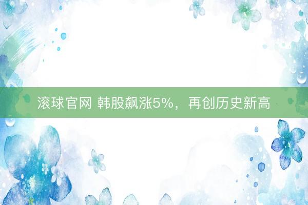 滚球官网 韩股飙涨5%，再创历史新高