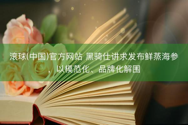 滚球(中国)官方网站 黑骑仕讲求发布鲜蒸海参，以模范化、品牌化解围