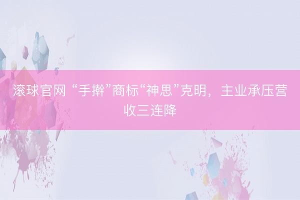 滚球官网 “手擀”商标“神思”克明，主业承压营收三连降