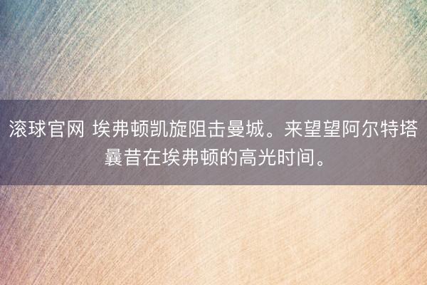滚球官网 埃弗顿凯旋阻击曼城。来望望阿尔特塔曩昔在埃弗顿的高光时间<a href=