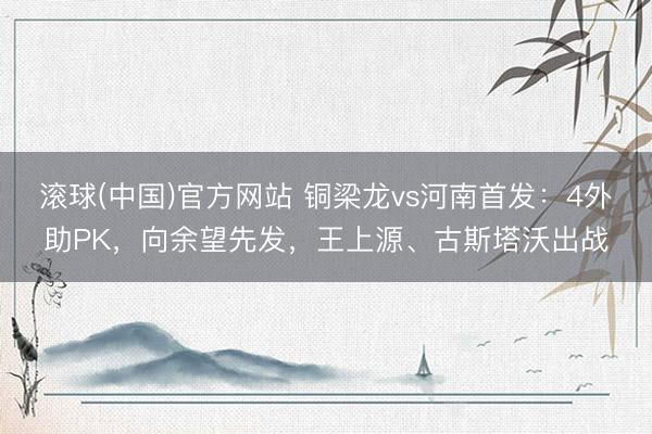 滚球(中国)官方网站 铜梁龙vs河南首发：4外助PK，向余望先发，王上源、古斯塔沃出战