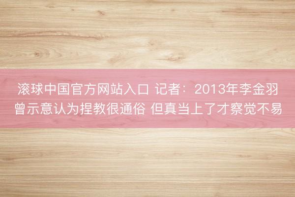 滚球中国官方网站入口 记者：2013年李金羽曾示意认为捏教很通俗 但真当上了才察觉不易