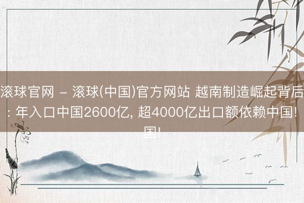 滚球官网 - 滚球(中国)官方网站 越南制造崛起背后: 年入口中国2600亿， 超4000亿出口额依赖中国!
