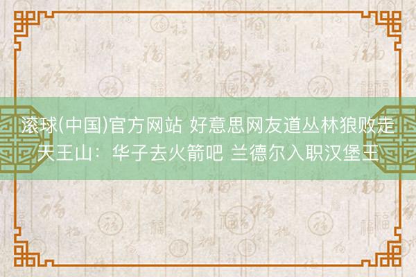 滚球(中国)官方网站 好意思网友道丛林狼败走天王山：华子去火箭吧 兰德尔入职汉堡王