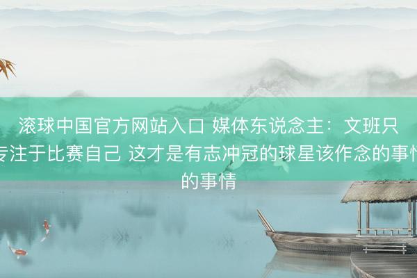 滚球中国官方网站入口 媒体东说念主：文班只专注于比赛自己 这才是有志冲冠的球星该作念的事情
