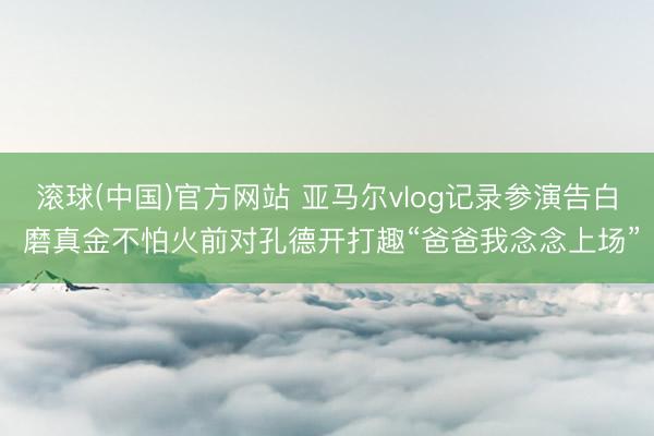滚球(中国)官方网站 亚马尔vlog记录参演告白 磨真金不怕火前对孔德开打趣“爸爸我念念上场”