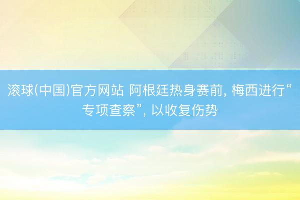 滚球(中国)官方网站 阿根廷热身赛前， 梅西进行“专项查察”， 以收复伤势