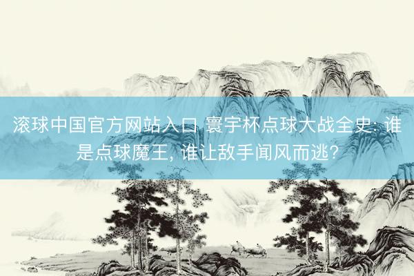 滚球中国官方网站入口 寰宇杯点球大战全史: 谁是点球魔王， 谁让敌手闻风而逃?