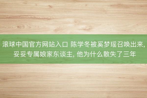 滚球中国官方网站入口 陈学冬被奚梦瑶召唤出来， 妥妥专属娘家东谈主， 他为什么散失了三年
