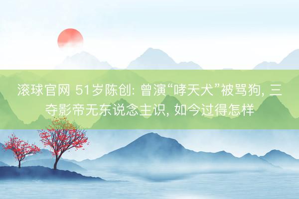 滚球官网 51岁陈创: 曾演“哮天犬”被骂狗， 三夺影帝无东说念主识， 如今过得怎样