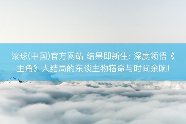 滚球(中国)官方网站 结果即新生: 深度领悟《主角》大结局的东谈主物宿命与时间余响!