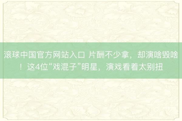 滚球中国官方网站入口 片酬不少拿，却演啥毁啥！这4位“戏混子”明星，演戏看着太别扭