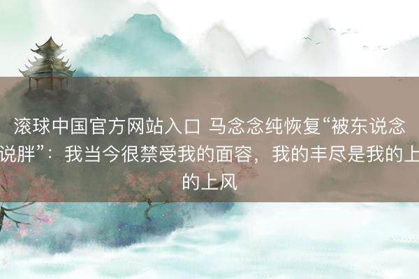 滚球中国官方网站入口 马念念纯恢复“被东说念主说胖”：我当今很禁受我的面容，我的丰尽是我的上风