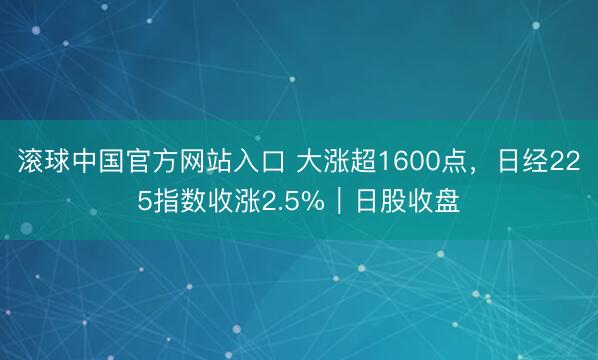 滚球中国官方网站入口 大涨超1600点，日经225指数收涨2.5%｜日股收盘