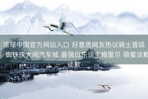 滚球中国官方网站入口 好意思网友热议骑士晋级：蜘蛛侠大闹汽车城 最强白东谈主梅里尔 骑蜜谈歉
