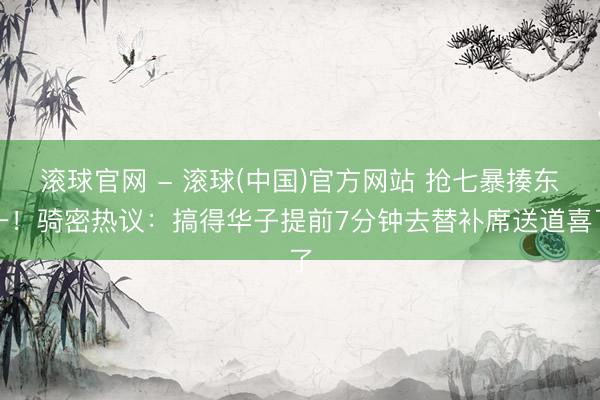 滚球官网 - 滚球(中国)官方网站 抢七暴揍东一！骑密热议：搞得华子提前7分钟去替补席送道喜了
