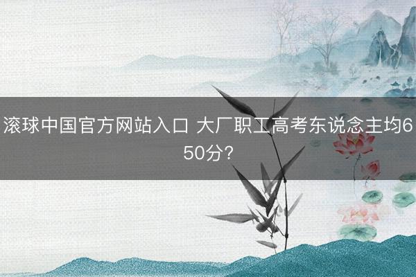 滚球中国官方网站入口 大厂职工高考东说念主均650分?