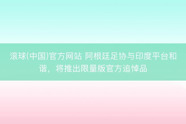滚球(中国)官方网站 阿根廷足协与印度平台和谐，将推出限量版官方追悼品