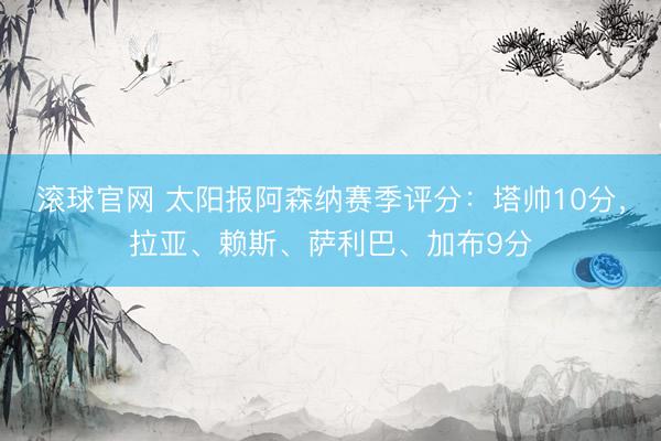 滚球官网 太阳报阿森纳赛季评分:塔帅10分,拉亚、赖斯、萨利巴、加布9分