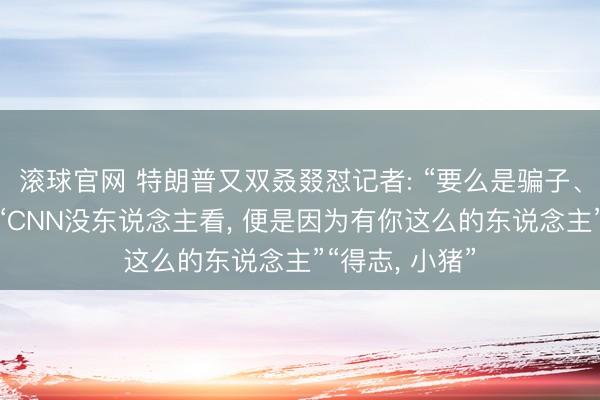 滚球官网 特朗普又双叒叕怼记者: “要么是骗子、要么是蠢货”“CNN没东说念主看， 便是因为有你这么的东说念主”“得志， 小猪”