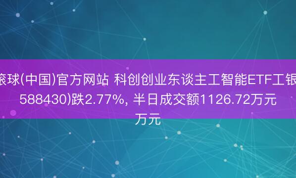 滚球(中国)官方网站 科创创业东谈主工智能ETF工银(588430)跌2.77%， 半日成交额1126.72万元